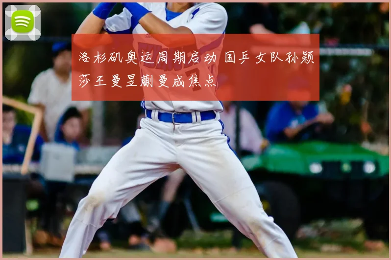洛杉矶奥运周期启动 国乒女队孙颖莎王曼昱蒯曼成焦点