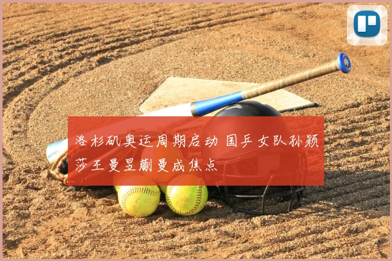 洛杉矶奥运周期启动 国乒女队孙颖莎王曼昱蒯曼成焦点